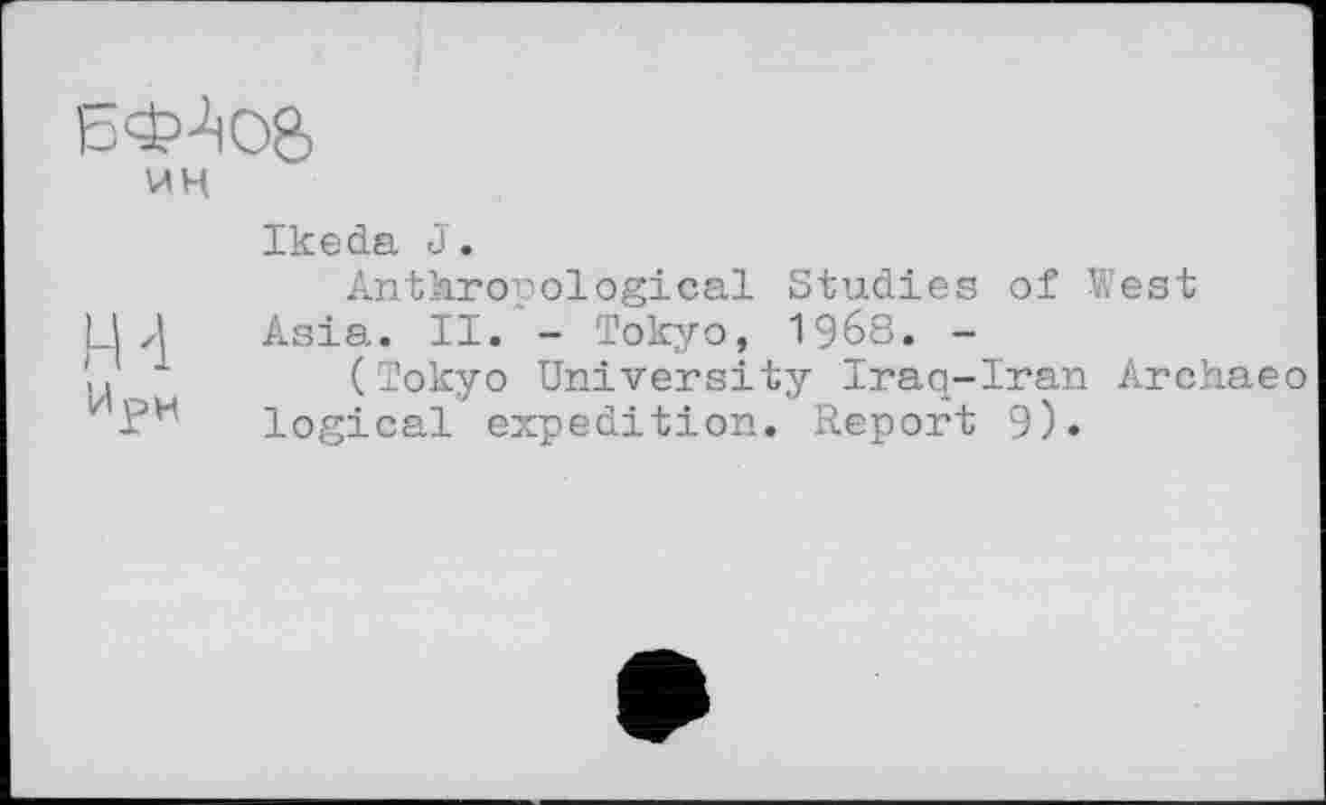 ﻿БФ4с>8>
ин
Ikeda J.
Anthropological Studies of West
Il zl Asia. II. - Tokyo, 1968. -
_	(Tokyo University Iraq-Iran Archaeo
ИЈ?Н logical expedition. Report 9)«